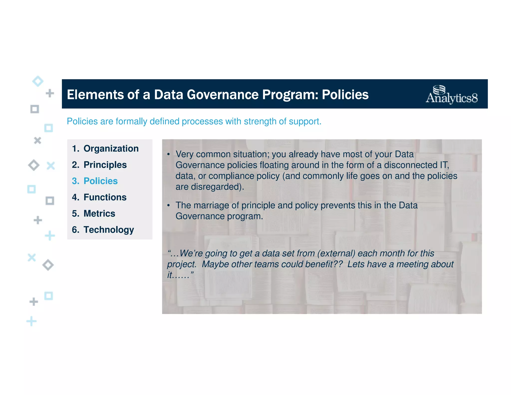 Policies are formally defined processes with strength of support.
1. Organization
2. Principles
3. Policies
4. Functions
5. Metrics
6. Technology
Elements of a Data Governance Program: PoliciesElements of a Data Governance Program: PoliciesElements of a Data Governance Program: PoliciesElements of a Data Governance Program: Policies
• Very common situation; you already have most of your Data
Governance policies floating around in the form of a disconnected IT,
data, or compliance policy (and commonly life goes on and the policies
are disregarded).
• The marriage of principle and policy prevents this in the Data
Governance program.
“…We’re going to get a data set from (external) each month for this
project. Maybe other teams could benefit?? Lets have a meeting about
it……”
 