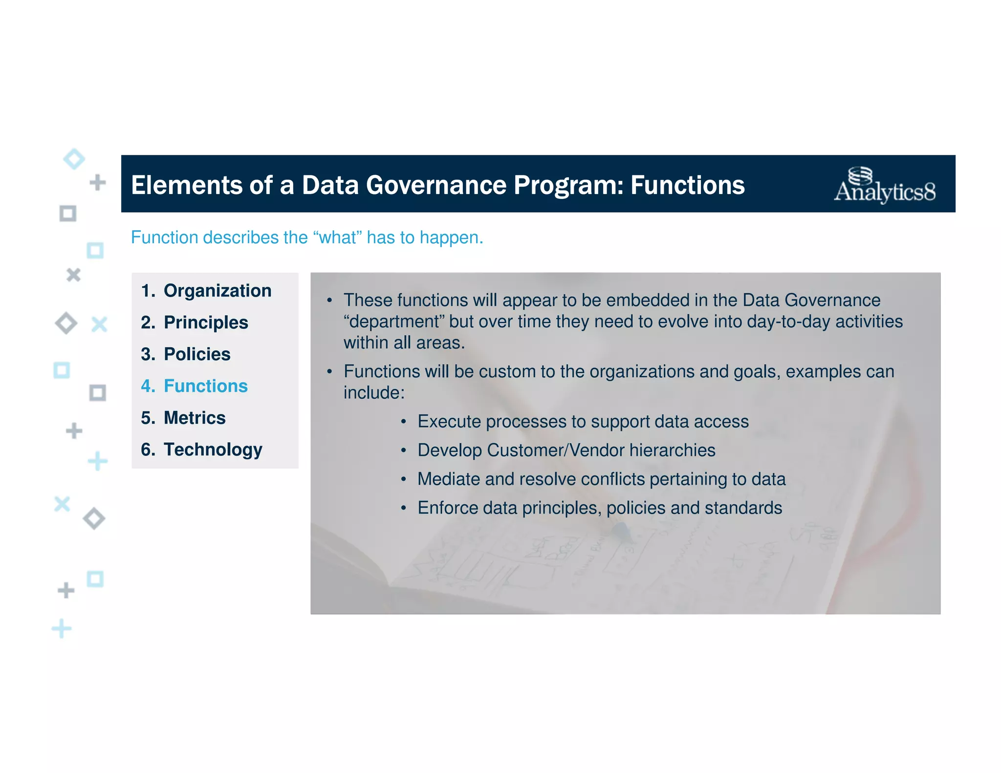 Function describes the “what” has to happen.
1. Organization
2. Principles
3. Policies
4. Functions
5. Metrics
6. Technology
Elements of a Data Governance Program: FunctionsElements of a Data Governance Program: FunctionsElements of a Data Governance Program: FunctionsElements of a Data Governance Program: Functions
• These functions will appear to be embedded in the Data Governance
“department” but over time they need to evolve into day-to-day activities
within all areas.
• Functions will be custom to the organizations and goals, examples can
include:
• Execute processes to support data access
• Develop Customer/Vendor hierarchies
• Mediate and resolve conflicts pertaining to data
• Enforce data principles, policies and standards
 
