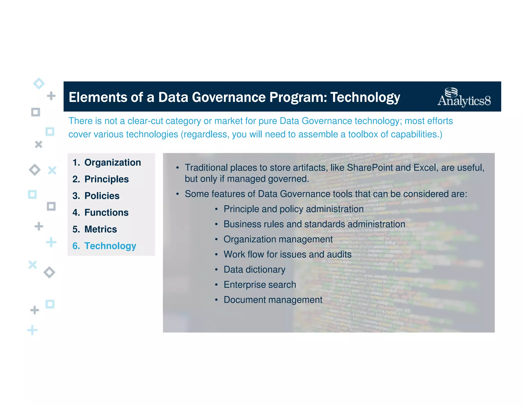 There is not a clear-cut category or market for pure Data Governance technology; most efforts
cover various technologies (regardless, you will need to assemble a toolbox of capabilities.)
1. Organization
2. Principles
3. Policies
4. Functions
5. Metrics
6. Technology
Elements of a Data Governance Program: TechnologyElements of a Data Governance Program: TechnologyElements of a Data Governance Program: TechnologyElements of a Data Governance Program: Technology
• Traditional places to store artifacts, like SharePoint and Excel, are useful,
but only if managed governed.
• Some features of Data Governance tools that can be considered are:
• Principle and policy administration
• Business rules and standards administration
• Organization management
• Work flow for issues and audits
• Data dictionary
• Enterprise search
• Document management
 