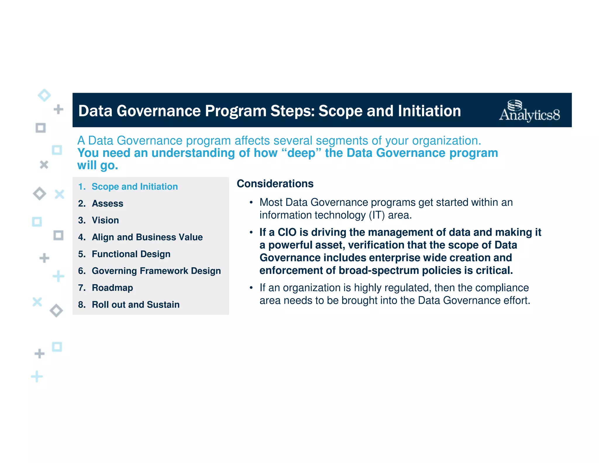 Data Governance Program Steps: Scope and InitiationData Governance Program Steps: Scope and InitiationData Governance Program Steps: Scope and InitiationData Governance Program Steps: Scope and Initiation
Considerations
• Most Data Governance programs get started within an
information technology (IT) area.
• If a CIO is driving the management of data and making it
a powerful asset, verification that the scope of Data
Governance includes enterprise wide creation and
enforcement of broad-spectrum policies is critical.
• If an organization is highly regulated, then the compliance
area needs to be brought into the Data Governance effort.
1. Scope and Initiation
2. Assess
3. Vision
4. Align and Business Value
5. Functional Design
6. Governing Framework Design
7. Roadmap
8. Roll out and Sustain
A Data Governance program affects several segments of your organization.
You need an understanding of how “deep” the Data Governance program
will go.
 