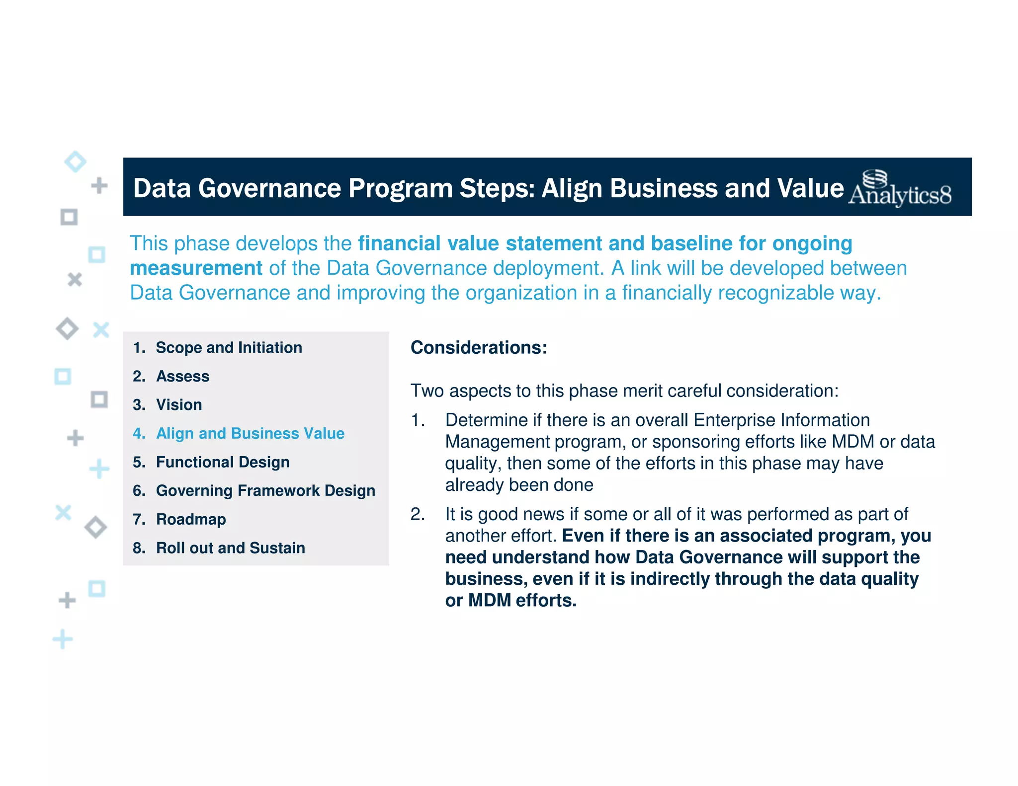 Data Governance Program Steps: Align Business and ValueData Governance Program Steps: Align Business and ValueData Governance Program Steps: Align Business and ValueData Governance Program Steps: Align Business and Value
This phase develops the financial value statement and baseline for ongoing
measurement of the Data Governance deployment. A link will be developed between
Data Governance and improving the organization in a financially recognizable way.
1. Scope and Initiation
2. Assess
3. Vision
4. Align and Business Value
5. Functional Design
6. Governing Framework Design
7. Roadmap
8. Roll out and Sustain
Considerations:
Two aspects to this phase merit careful consideration:
1. Determine if there is an overall Enterprise Information
Management program, or sponsoring efforts like MDM or data
quality, then some of the efforts in this phase may have
already been done
2. It is good news if some or all of it was performed as part of
another effort. Even if there is an associated program, you
need understand how Data Governance will support the
business, even if it is indirectly through the data quality
or MDM efforts.
 