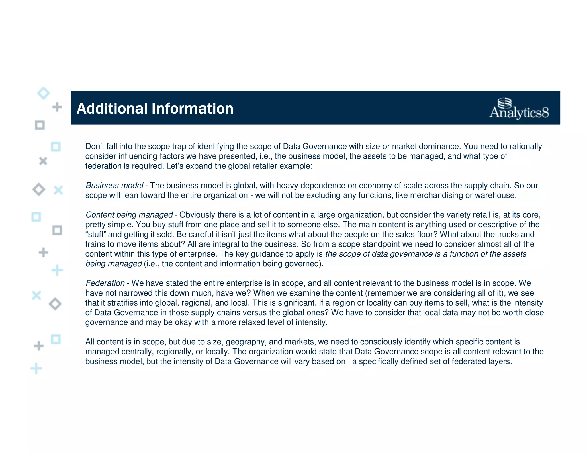 Additional InformationAdditional InformationAdditional InformationAdditional Information
Don’t fall into the scope trap of identifying the scope of Data Governance with size or market dominance. You need to rationally
consider influencing factors we have presented, i.e., the business model, the assets to be managed, and what type of
federation is required. Let’s expand the global retailer example:
Business model - The business model is global, with heavy dependence on economy of scale across the supply chain. So our
scope will lean toward the entire organization - we will not be excluding any functions, like merchandising or warehouse.
Content being managed - Obviously there is a lot of content in a large organization, but consider the variety retail is, at its core,
pretty simple. You buy stuff from one place and sell it to someone else. The main content is anything used or descriptive of the
“stuff” and getting it sold. Be careful it isn’t just the items what about the people on the sales floor? What about the trucks and
trains to move items about? All are integral to the business. So from a scope standpoint we need to consider almost all of the
content within this type of enterprise. The key guidance to apply is the scope of data governance is a function of the assets
being managed (i.e., the content and information being governed).
Federation - We have stated the entire enterprise is in scope, and all content relevant to the business model is in scope. We
have not narrowed this down much, have we? When we examine the content (remember we are considering all of it), we see
that it stratifies into global, regional, and local. This is significant. If a region or locality can buy items to sell, what is the intensity
of Data Governance in those supply chains versus the global ones? We have to consider that local data may not be worth close
governance and may be okay with a more relaxed level of intensity.
All content is in scope, but due to size, geography, and markets, we need to consciously identify which specific content is
managed centrally, regionally, or locally. The organization would state that Data Governance scope is all content relevant to the
business model, but the intensity of Data Governance will vary based on a specifically defined set of federated layers.
 