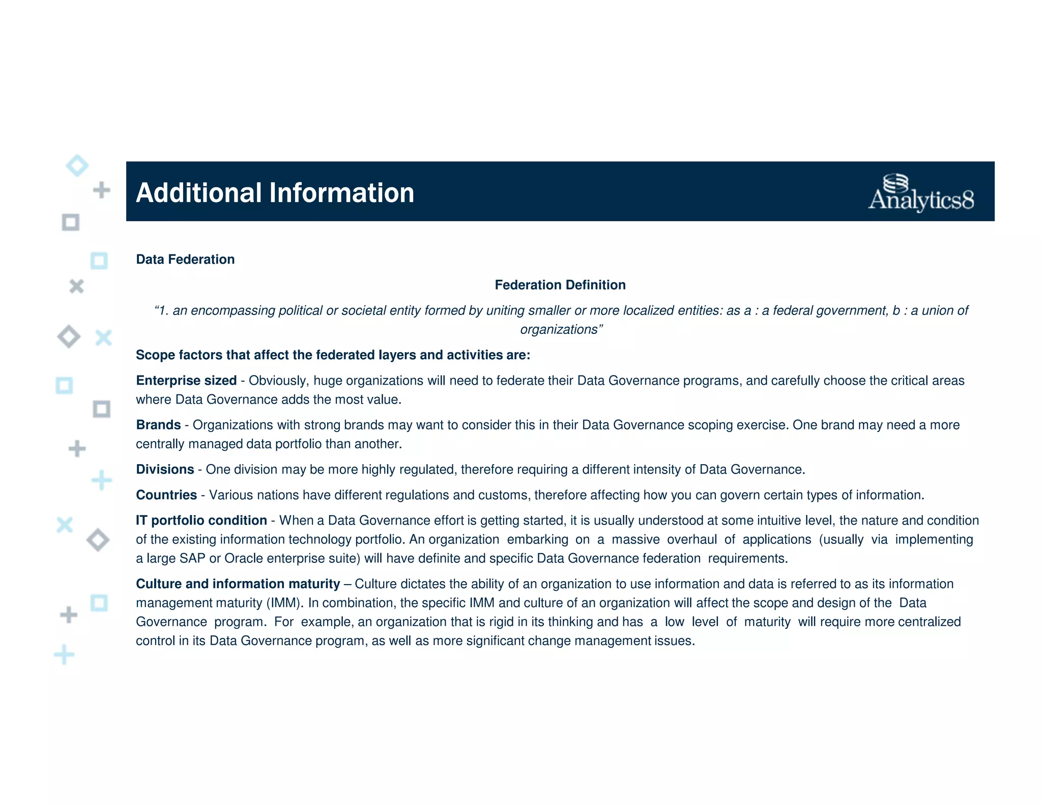 Additional InformationAdditional InformationAdditional InformationAdditional Information
Data Federation
Federation Definition
“1. an encompassing political or societal entity formed by uniting smaller or more localized entities: as a : a federal government, b : a union of
organizations”
Scope factors that affect the federated layers and activities are:
Enterprise sized - Obviously, huge organizations will need to federate their Data Governance programs, and carefully choose the critical areas
where Data Governance adds the most value.
Brands - Organizations with strong brands may want to consider this in their Data Governance scoping exercise. One brand may need a more
centrally managed data portfolio than another.
Divisions - One division may be more highly regulated, therefore requiring a different intensity of Data Governance.
Countries - Various nations have different regulations and customs, therefore affecting how you can govern certain types of information.
IT portfolio condition - When a Data Governance effort is getting started, it is usually understood at some intuitive level, the nature and condition
of the existing information technology portfolio. An organization embarking on a massive overhaul of applications (usually via implementing
a large SAP or Oracle enterprise suite) will have definite and specific Data Governance federation requirements.
Culture and information maturity – Culture dictates the ability of an organization to use information and data is referred to as its information
management maturity (IMM). In combination, the specific IMM and culture of an organization will affect the scope and design of the Data
Governance program. For example, an organization that is rigid in its thinking and has a low level of maturity will require more centralized
control in its Data Governance program, as well as more significant change management issues.
 