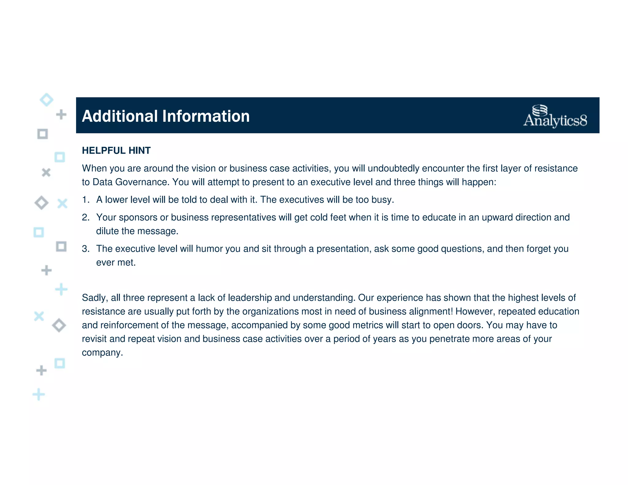 Additional InformationAdditional InformationAdditional InformationAdditional Information
HELPFUL HINT
When you are around the vision or business case activities, you will undoubtedly encounter the first layer of resistance
to Data Governance. You will attempt to present to an executive level and three things will happen:
1. A lower level will be told to deal with it. The executives will be too busy.
2. Your sponsors or business representatives will get cold feet when it is time to educate in an upward direction and
dilute the message.
3. The executive level will humor you and sit through a presentation, ask some good questions, and then forget you
ever met.
Sadly, all three represent a lack of leadership and understanding. Our experience has shown that the highest levels of
resistance are usually put forth by the organizations most in need of business alignment! However, repeated education
and reinforcement of the message, accompanied by some good metrics will start to open doors. You may have to
revisit and repeat vision and business case activities over a period of years as you penetrate more areas of your
company.
 