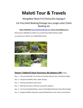 Maloti Tour & Travels
Mangalbari Bazar,P.O.Chalsa,Dist.Jalpaiguri
Car hire,Hotel Booking,Package tour,Jungle sufari,Ticket
Booking etc
Mobile-7602847009, www.malotitoursandtravels.com ,email at: bhimm84@gmail.com
Whole Dooars 5N6D/Bhutan 6N7D/ Lava LLG RSP Silery 4N5D/ Silk Route 3N4D
at moderate rate. Maloti Tours 7602847009 (Chalsa)
Dooars 5 Nights/6 Days( Gorumara 3N,Jadapara 2N)Rs7500/-
Day – 1 – Pick up at New Mall. Tour for Murti, GoruMara Natioanl Park, Tribal Dance-Medla.
Day – 2 – Chapramari Wildlife, Bindu, Jaldak, Jhalong.
Day - 3 – Samsing, Sultankhola, Rocky Island
Day – 4 - Morning Tea Factory. Afternoon proceed for Jaldapara.
Day - 5 – Tour for Buxa,Rajabhatkhaoa, Jayanti, Pukhri,Mahakal Mandir, Bhutan(Phuntseling)
Day – 6 - Jaldapara Wildlife, Khayrabari Leopard Rehabilitation centre. Drop at Hasimara Stn.
 