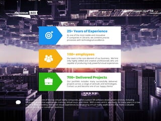 09Contuct Us
25+ Years of Experience
As one of the most stable and innovative
IT companies in Ukraine, we combine precise
processes with technological excellence.
100+ employees
Our team is the core element of our business. We hire
only highly skilled and creative professionals who are
capable of producing truly powerful visual experiences.
700+ Delivered Projects
Our portfolio includes many successfully delivered
projects across a range of verticals and technologies.
Contact us and become one of our happy clients!
10About Program-Ace
Program-Ace, as one of the top virtual reality companies, oﬀers custom VR software development services, including
VR games, interactive applications, training, virtual tours, and more. With a user-centric approach, for many years in a row,
we have been providing interactive visual experiences by developing virtual reality applications that make a valuable
contribution to our customers' business.
 