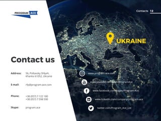 www.program-ace.com
www.youtube.com/user/ProgramAce
www.facebook.com/pages/Program-Ace
www.linkedin.com/company/program-ace
twitter.com/Program_Ace_Ltd
12Contacts
Contact us
Address: 56, Poltavsky Shlyah,
Kharkiv 61052, Ukraine
Phone: +38 (057) 7 122 180
+38 (057) 7 598 590
E-mail: rfp@program-ace.com
Skype: program.ace
UKRAINE
 