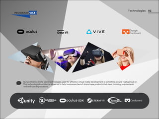 02Technologies
Our proﬁciency in the latest technologies used for eﬀective virtual reality development is something we are really proud of.
This technological excellence allows us to help businesses launch brand-new products that meet industry requirements
and end-user expectations.
 