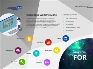 07Key Offerings
Virtual Walkthroughs
3D Flythroughs
3D Modeling
Production-Ready Content
3D Animation
BENEFICIAL
FOR
Interactive walkthroughs SERVICES WE PROVIDE
Despite the common misconception that interactive
walkthroughs refer only to architectural visualization,
Program-Ace oﬀers a comprehensive solution that can
help businesses to increase customer's satisfaction
and reduce operational costs. Using interactive walkthroughs
as a powerful advertising and showcasing tool, businesses
improve their sales and marketing performance.
Architecture
Real Estate
Marketing
Tourism
Retail
AdvertisingConstruction
Hospitality
 