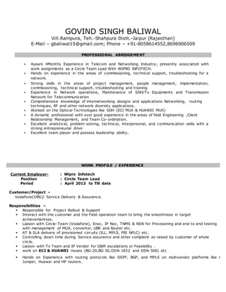 GOVIND SINGH BALIWAL
Vill.Rampura, Teh.-Shahpura Distt.-Jaipur (Rajasthan)
E-Mail – gbaliwal15@gmail.com; Phone – +91-8058614552,8696906509
PROFESSIONAL ABRIDGEMENT
 4years 4Months Experience in Telecom and Networking Industry; presently associated with
work assignments as a Circle Team Lead With WIPRO INFOTECH.
 Hands on experience in the areas of commissioning, technical support, troubleshooting for a
network.
 Strong skills in the areas of project management, people management, implementation,
commissioning, technical support, troubleshooting and training
 Experience in Network operations, Maintenance of SDH/Tx Equipments and Transmission
Network for Telecommunication
 Comprehensive knowledge of internetworking designs and applications Networking, routing
techniques, RF and other network diversity applications.
 Worked on the Optical Technologies like SDH (ECI MUX & HUAWEI MUX)
 A dynamic professional with over good experience in the areas of field Engineering ,Client
Relationship Management, and Team Co-ordination.
 Excellent analytical, problem solving, technical, interpersonal, and communication skills with a
strong entrepreneurial drive
 Excellent team player and possess leadership ability.
WORK PROFILE / EXPERIENCE
Current Employer- : Wipro Infotech
Position : Circle Team Lead
Period : April 2013 to Till date
Customer/Project –
Vodafone(VBS)/ Service Delivery & Assurance.
Responsibilities –
 Responsible for Project Rollout & Support
 Interact with the customer and the Field operation team to bring the smoothness in target
achievementsss.
 Liaison with Circle-Team (Vodafone), Enoc, IP Noc, TNMS & NSN for Provisioning and end to end testing
with management of MUX, convertor, UBR and Router etc.
 AT & SLA delivery of provisioned circuits (ILL, MPLS, PRI NPLC) etc.
 Controlling down time during Service assurance and other complaint as raised by customer of whole
circle.
 Liaison with Tx Team and IP Vendor for O&M escalations or Feasibility .
 work on ECI & HUAWEI muxes (BG-20,BG-30,OSN-1832 and OSN-500) etc
 Hands on Experience with routing protocols like OSPF, BGP, and MPLS on multivendor platforms like Cisc
Juniper, Huawei and HP routers.
 