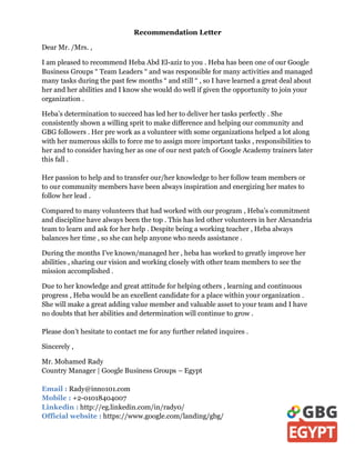 Recommendation Letter
Dear Mr. /Mrs. ,
I am pleased to recommend Heba Abd El-aziz to you . Heba has been one of our Google
Business Groups “ Team Leaders “ and was responsible for many activities and managed
many tasks during the past few months “ and still “ , so I have learned a great deal about
her and her abilities and I know she would do well if given the opportunity to join your
organization .
Heba’s determination to succeed has led her to deliver her tasks perfectly . She
consistently shown a willing sprit to make difference and helping our community and
GBG followers . Her pre work as a volunteer with some organizations helped a lot along
with her numerous skills to force me to assign more important tasks , responsibilities to
her and to consider having her as one of our next patch of Google Academy trainers later
this fall .
Her passion to help and to transfer our/her knowledge to her follow team members or
to our community members have been always inspiration and energizing her mates to
follow her lead .
Compared to many volunteers that had worked with our program , Heba’s commitment
and discipline have always been the top . This has led other volunteers in her Alexandria
team to learn and ask for her help . Despite being a working teacher , Heba always
balances her time , so she can help anyone who needs assistance .
During the months I’ve known/managed her , heba has worked to greatly improve her
abilities , sharing our vision and working closely with other team members to see the
mission accomplished .
Due to her knowledge and great attitude for helping others , learning and continuous
progress , Heba would be an excellent candidate for a place within your organization .
She will make a great adding value member and valuable asset to your team and I have
no doubts that her abilities and determination will continue to grow .
Please don’t hesitate to contact me for any further related inquires .
Sincerely ,
Mr. Mohamed Rady
Country Manager | Google Business Groups – Egypt
Email : Rady@inno101.com
Mobile : +2-01018404007
Linkedin : http://eg.linkedin.com/in/rady0/
Official website : https://www.google.com/landing/gbg/
 