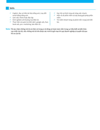 Skills
 English: đọc và hiểu tài liệu tiếng anh, trao đổi
email bằng tiếng anh.
 Làm việc nhóm hoặc độc lập
 Kinh nghiệm về thương mại điện tử.
 Thực hiện và quản lý chiến dịch: google ads, face
book ads, pre- marketing, báo điện tử…
 Học hỏi và thích ứng với công việc nhanh.
 Hiểu rõ về phần mềm và xây dựng giải pháp phần
mềm
 Tìm kiếm khách hàng và phát triển mạng lưới đối
tác.
Note: Tôi xác nhận những mô tả cá nhân có trong cv là đúng và hoàn toàn nằm trong sự hiểu biết và kiến thức
cao nhất của tôi, nếu những mô tả trên được xác minh là giả mạo thì quý doanh nghiệp có quyền bỏ qua
hồ sơ của tôi.
 