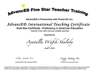 AdvancED in Partnership with Power-Ed, Inc.
AdvancED International Teaching Certificate
Gold Star Certificate - Proficiency in American Education
Twenty Four (24) course credits earned
Awarded to
Ayatulla Wafik Shalaby
June 1, 2013
AdvancED Chief Learning Officer Power-Ed Learning Coach
AdvancED is the parent organization of the North Central Association Commission on Accreditation and School Improvement (NCA
CASI) and the Southern Association of Colleges and Schools Council on Accreditation and School Improvement (SACS CASI)
 