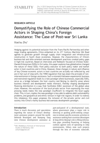 Zhu, X 2015 Demystifying the Role of Chinese Commercial Actors in
Shaping China’s Foreign Assistance: The Case of Post-war Sri Lanka.
Stability: International Journal of Security & Development, 4(1): 24,
http://dx.doi.org/10.5334/sta.fo
RESEARCH ARTICLE
Demystifying the Role of Chinese Commercial
Actors in Shaping China’s Foreign
Assistance: The Case of Post-war Sri Lanka
Xiao‘ou Zhu*
Introduction
There is much discussion and speculation
regarding the nature of China’s develop-
ment assistance projects around the world.
Deborah Brautigam and Xiaoyang Tang
view Chinese development assistance as
part-and-parcel of a developmental state,
where government plays a major role in
directing or guiding profit-seeking compa-
nies to initiate specific economic activities in
assistance-seeking host countries (Brautigam
& Tang 2012). Beijing’s role is filling informa-
tion gaps, providing financing, or helping
cushion against costs of operating in risky
environments. Others view such projects
through the lens of economic statecraft,
* MA, Middlebury Institute of International
Studies at Monterey, USA
xzhumiis@gmail.com
mega trading agreements, China embarked on its 21st
Century Maritime Silk Road
agenda to generate growth through supply chain integration and infrastructure
construction in South Asian economies. However, the characteristics of China’s
business-led and elite-oriented overseas development practices created policy gaps
Owned-Enterprises (SOEs) in Sri Lanka, this paper explores how globalization changed
the nature of these SOEs: from policy executor to both policy maker and market
are in fact out of step with, the 1994 regulation that lays down the principle of non-
interventionism in foreign assistance. Such a mismatch between expansionist business
and restrained regulation leads to a new paradigm where businesses, especially SOEs,
serve as a bridge between the host country and Beijing to identify areas where
business interest and development needs intersect, thereby shaping development
chain. However, the exclusion of the local private sector from expressing the most
chain. This, in turn, implies the new paradigm is less able to address debt sustainability
problems, and geopolitical and ethnic tension in high-risk regions. In order to redress
this imbalance, this paper proposes the inclusion of the private sector and civil
society into China’s mainly business-led overseas development paradigm.
 