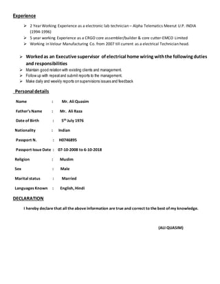 Experience
 2 Year Working Experience as a electronic lab technician – Alpha Telematics Meerut U.P. INDIA
(1994-1996)
 5 year working Experience as a CRGO core assembler/builder & core cutter-EMCO Limited
 Working in Velour Manufacturing Co. from 2007 till current as a electrical Technician head.
 Workedas an Executive supervisor of electrical home wiring withthe following duties
and responsibilities
 Maintain good relation with existing clients and management.
 Follow up with repeatand submit reports to the management.
 Make daily and weekly reports on supervisions issues and feedback
Personal details
Name : Mr. Ali Quasim
Father’s Name : Mr. Ali Raza
Date of Birth : 5th July 1976
Nationality : Indian
Passport N. : H0746895
Passport Issue Date : 07-10-2008 to 6-10-2018
Religion : Muslim
Sex : Male
Marital status : Married
Languages Known : English, Hindi
DECLARATION
I hereby declare that all the above information are true and correct to the best of my knowledge.
(ALI QUASIM)
 