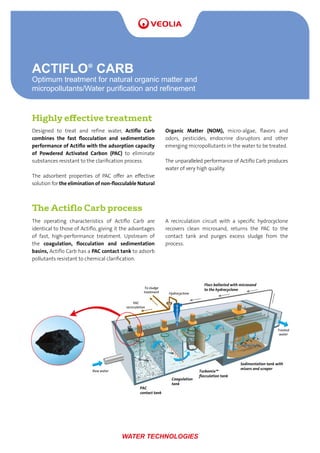 ACTIFLO®
CARB
Optimum treatment for natural organic matter and
micropollutants/Water purification and refinement
WATER TECHNOLOGIES
The Actiflo Carb process
The operating characteristics of Actiflo Carb are
identical to those of Actiflo, giving it the advantages
of fast, high-performance treatment. Upstream of
the coagulation, flocculation and sedimentation
basins, Actiflo Carb has a PAC contact tank to adsorb
pollutants resistant to chemical clarification.
A recirculation circuit with a specific hydrocyclone
recovers clean microsand, returns the PAC to the
contact tank and purges excess sludge from the
process.
Highly effective treatment
Designed to treat and refine water, Actiflo Carb
combines the fast flocculation and sedimentation
performance of Actiflo with the adsorption capacity
of Powdered Activated Carbon (PAC) to eliminate
substances resistant to the clarification process.
The adsorbent properties of PAC offer an effective
solution for the elimination of non-flocculable Natural
Organic Matter (NOM), micro-algae, flavors and
odors, pesticides, endocrine disruptors and other
emerging micropollutants in the water to be treated.
The unparalleled performance of Actiflo Carb produces
water of very high quality.
Flocs ballasted with microsand
to the hydrocyclone
Turbomix™
ﬂocculation tank
Sedimentation tank with
mixers and scraper
Raw water
To sludge
treatment
PAC
recirculation
Hydrocyclone
Treated
water
Coagulation
tank
PAC
contact tank
 