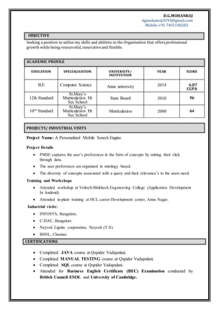 D.G.MOHANRAJ
dgmohanraj9293@gmail.com
Mobile-+91 7401148283
OBJECTIVE
Seeking a position to utilize my skills and abilities in the Organisation that offersprofessional
growth while being resourceful, innovativeand flexible.
ACADEMIC PROFILE
EDUCATION SPECIALISATION UNIVERSITY/
INSTITUTION
YEAR SCORE
B.E Computer Science Anna university 2014 6.07
CGPA
12th Standard
St.Mary’s
Matriculation Hr
Sec School
State Board 2010 56
10th Standard
St.Mary’s
Matriculation Hr
Sec School
Matriculation 2008 64
PROJECTS/ INDUSTRIAL VISITS
Project Name: A Personalized Mobile Search Engine
Project Details
 PMSE captures the user’s preferences in the form of concepts by mining their click
through data.
 The user preferences are organized in ontology based.
 The diversity of concepts associated with a query and their relevance’s to the users need.
Training and Workshops
 Attended workshop at Veltech.Multitech.Engineering College (Application Development
In Android).
 Attended in-plant training at HCL career Development center, Anna Nagar.
Industrial visits:
 INFOSYS, Bangalore.
 C-DAC, Bangalore.
 Neyveli Lignite corporation, Neyveli (T.N)
 BSNL, Chennai.
CERTIFICATIONS
 Completed JAVA course at Qspider Vadapalani.
 Completed MANUAL TESTING course at Qspider Vadapalani.
 Completed SQL course at Qspider Vadapalani.
 Attended for Business English Certificate (BEC) Examination conducted by
British Council-ESOL and University of Cambridge.
 