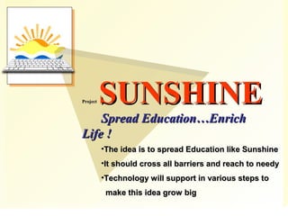 ProjectProject SUNSHINESUNSHINE
Spread Education…EnrichSpread Education…Enrich
Life !Life !
•The idea is to spread Education like SunshineThe idea is to spread Education like Sunshine
•It should cross all barriers and reach to needyIt should cross all barriers and reach to needy
•Technology will support in various steps toTechnology will support in various steps to
make this idea grow bigmake this idea grow big
 