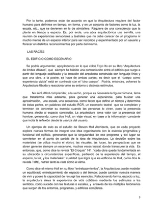 3
Por lo tanto, podemos estar de acuerdo en que la Arquitectura requiere del factor
humano para definirse en tiempo, en forma, y en un conjunto de factores como la luz, la
escala, etc., que se devienen en la de atmósfera. Requiere de una consciencia que la
plante en tiempo y espacio. Es, por ende, una obra arquitectónica una semilla, una
reunión de experiencias sensoriales y teatrales que no debe carecer de un programa ni
mucho menos de un espacio interior para ser recorrido y experimentado por un usuario y
florecer en distintos reconocimientos por parte del mismo.
LAS RACÍES
EL EDIFICIO COMO ESCENARIO
Se podría argumentar, apoyándonos en lo que volcó Toyo Ito en su libro “Arquitectura
de límites difusos”, que siempre ha habido una contradicción entre el edificio que surge a
partir del lenguaje codificado y la creación del arquitecto construida con lenguaje lírico y
que una obra, a la postre, se hace de ambas partes; es decir que el “cuerpo como
experiencia vivida” está en contraste con el “otro cuerpo”. Podría, entonces, volverse la
Arquitectura flácida y reaccionar ante su entorno o distintos estímulos.
No será difícil comprender, a la sazón, porque es necesaria la figura humana, tema
que trataremos más adelante, para generar una experiencia, para buscar una
aproximación, una escala, una secuencia, como factor que define un tiempo y determina
de éstas partes, en palabras del estudio RCR, un escenario teatral que se completan y
terminan de concretar su esencia cuando las personas lo viven, pues la presencia
humana afecta al espacio construido. La arquitectura toma valor con la presencia del
hombre, generando, como dice Holl, un viaje visual, en base a la información constante
que incita la reflexión desde la usanza del usuario.
Un ejemplo de esto es el estudio de Steven Holl Architects, que en cada proyecto
explora nuevas formas de integrar una idea organizadora con la esencia progmática y
funcional del edificio, generando que la singularidad de ese programa y del lugar se
conviertan en el punto de partida de la idea de Arquitectura. La decisión sobre los
materiales (se utiliza mucho el vidrio), las visuales, las luces, las perspectivas que se
abren generan siempre un escenario, muchas veces teatral, donde transcurre la vida. Es
entonces, que, como dice la revista “El Croquis” 141, “cada obra queda fundamentada en
su ubicación y circunstancias específicas, partiendo de la experiencia del tiempo, el
espacio, la luz, y los materiales”, cualidad que logra que los edificios de Holl, como dice la
revista TIME, nutren tanto la vista como el Alma.
Como dice el mismo Holl en su libro “entrelazamientos”, la Arquitectura puede modelar
un equilibrado entrelazamiento del espacio y del tiempo; puede cambiar nuestra manera
de vivir y posee la capacidad de resurgir las esencias. Relacionando forma, espacio y luz,
la arquitectura eleva la experiencia de vida cotidiana mediante los estímulos a los
sentidos, como sucede con las texturas o escalas, y a través de los múltiples fenómenos
que surgen de los entornos, programas, y edificios completos.
 