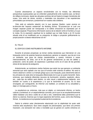 4
Cuando atravesamos un espacio envolviéndolo con la mirada, las diferentes
perspectivas superpuestas que se entienden gradualmente ante nuestros ojos, se llenan
de reflejos luminosos; desde las abruptas sombras del sol hasta la imagen translúcida del
ocaso. Una serie de olores, sonidos y materiales nos devuelven a las experiencias
primordiales que enmarcan y predominan en nuestra vida cotidiana.
Esto está en estrecha relación con lo que expresa Giedion, quien avanza en
la dirección del "espacio existencial" de Norberg Schulz: "El proceso por el cual una
imagen espacial puede ser transpuesta a la esfera emocional es expresado por el
concepto espacial. Proporciona información acerca de la relación entre el hombre y lo que
lo rodea. Es la expresión espiritual de la realidad que se halla frente a él. El mundo
situado ante él es modificado por su presencia, le obliga a proyectar gráficamente su
propia posición si desea relacionarse con él."
EL TALLO
EL EDIFICIO COMO INSTRUMENTO INFORME
Durante el proceso proyectual, se toman ciertas decisiones que intervienen en una
búsqueda común de quienes hacemos arquitectura; generar un espacio, que de por si es
un ambiente, que goza de ciertas características y carece, inclusive a veces
intencionalmente, de otras, con el fin de generar sensaciones ya sea de calidez y
protección, como de poder, de esperanza o grandeza como es el caso de las grandes
obras de las épocas de postguerra.
Anteriormente, se nombraron ciertos factores que serán los que generan un ambiente
sensorial que será captado una vez que el humano esté viviendo el edificio. No será lo
mismo observar o entrar a un templo griego que a una mezquita, pues claramente está en
los principios de cada obra la búsqueda diferenciada de lo que se quiere transmitir. Será,
entonces, que mediante diferentes recursos de iluminación, simetría, repetición, altura,
etc., cada tipo de edificio será distinto, no sólo visual y estéticamente hablando, sino
también en cuanto a la experiencia y lo que le transmitirá al usuario. Es la obra
encargada, por consiguiente, de informar una realidad, un contexto en su actualidad y
dejar un mensaje para un futuro.
La arquitectura es, entonces, más que un objeto, un instrumento informe, un hecho
cultural y contextual, en un espacio/tiempo concreto, por lo que no es arquitectónicamente
válido trasladar una obra o estilo de un sitio a otro, violentando tales parámetros que le
dieron su esencia. Esencia que no logra separarse del hombre, pues, como dice Norberg
Schulz, la residencia es la propiedad sustancial de la existencia.
Sabría lo anterior estar directamente relacionado con la objetividad de quien esté
viviendo esta arquitectura. Que viene cargado de preconceptos, que tiene una primera
impresión, una sensación tan veloz e inevitable que se genera en cuánto entramos en
 