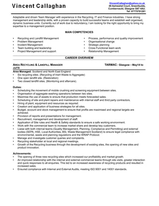 VincentCallaghan@yahoo.co.uk
49 Ashiestiel Court, Greenfaulds,
Cumbernauld, Glasgow G67 4AU.
Tel: 07775791281
Adaptable and driven Team Manager with experience in the Recycling, IT and Finance industries. I have strong
management and leadership skills, with a proven capacity to build successful teams and establish well organised,
dynamic business units. Currently out of work due to redundancy, I am looking for the right opportunity to bring my
expertise to a management position.
MAIN COMPETENCIES
 Recycling and Landfill Management
 Problem Management
 Incident Management
 Team building and leadership
 Project Management and support
 Process, performance and quality improvement
 Organisational change
 Strategic planning
 Cross Functional team work
 Relationship Management
CAREER OVERVIEW
AREA RECYCLING & LANDFILL MANAGER TARMAC: Glasgow - May14 to
Jul16
Area Managed: Scotland and North East England
 Six recycling sites. (Recycling of Inert Waste to Aggregate)
 One open landfill site. (Restoration)
 Two closed landfill sites. (Monitoring and aftercare).
Duties:
 Scheduling the movement of mobile crushing and screening equipment between sites.
 Organisation of aggregate washing operations between two sites.
 Maximise the use of assets to ensure that production meets forecasted sales.
 Scheduling of site and plant repairs and maintenance with internal staff and third party contractors.
 Hiring of plant, equipment and resources as required.
 Creation and application of business strategies for all sites.
 Budget, account and stock management to ensure that profits are maximised and regional targets are
achieved.
 Provision of reports and presentations for management.
 Recruitment, management and development of staff.
 Application of Site rules and Health & Safety standards to ensure a safe working environment.
 Work with the commercial team to increase market share and develop key customers.
 Liaise with both internal teams (Quality Management, Planning, Compliance and Permitting) and external
bodies (SEPA, HSE, Local Authorities, BSi, Waste Management Scotland) to ensure legal compliance with
environmental, waste and planning regulations and the WRAP Protocol.
 Manage and investigate customer queries and complaints.
 Recycling stakeholder at local and regional meetings.
 Growth of the Recycling business through the development of existing sites, the opening of new sites and
product innovation.
Achievements:
 The opening of three new recycling sites which increased our profitability and market growth.
 An improved relationship with the internal and external commercial teams through site visits, greater interaction
and quick responses to all enquiries. This led to an increased awareness of recycling products and resulted in
increased sales.
 Ensured compliance with Internal and External Audits, meeting ISO 9001 and 14001 standards.
 