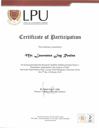 LPULYCEUM OF THE PHILIPPINES UNIVERSITY
lvlANlLA.MAKAT|. BATANGAS. I ACUNA.CAVITE
@ertttfrnte of msrtfcfputfon
This certificate is presented to
rYSe- Jowcenee Jrg QeeJes
for having participated the Research Capability Building Seminar Series 3:
Presentation, Interpretation, and Analysis of Data"
held at the Multi-Purpose Hall, Lyceum of the Philippines University-Cavite
this 2nd day of February 2016
Director,
Governor's Drive, Ceneral Trias, Cavite
Tef. Nos.: +6346484-8091 to 94 Fax: +6346484-8095
www.lpu.edu.ph
ffim
 