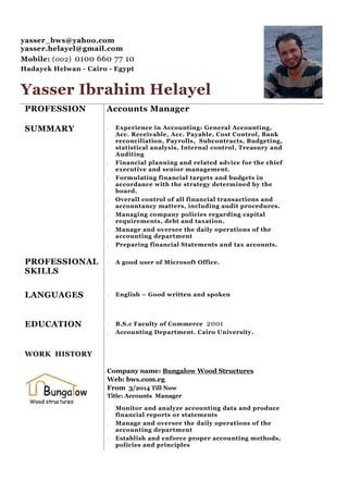 yasser_bws@yahoo.com
yasser.helayel@gmail.com
Mobile: (002) 0100 660 77 10
Hadayek Helwan - Cairo - Egypt
Yasser Ibrahim Helayel
PROFESSION
SUMMARY
PROFESSIONAL
SKILLS
LANGUAGES
EDUCATION
WORK HISTORY
Accounts Manager
 Experience in Accounting: General Accounting,
Acc. Receivable, Acc. Payable, Cost Control, Bank
reconciliation, Payrolls, Subcontracts, Budgeting,
statistical analysis, Internal control, Treasury and
Auditing
 Financial planning and related advice for the chief
executive and senior management.
 Formulating financial targets and budgets in
accordance with the strategy determined by the
board.
 Overall control of all financial transactions and
accountancy matters, including audit procedures.
 Managing company policies regarding capital
requirements, debt and taxation.
 Manage and oversee the daily operations of the
accounting department
 Preparing financial Statements and tax accounts.
 A good user of Microsoft Office.
 English – Good written and spoken
 B.S.c Faculty of Commerce 2001
 Accounting Department. Cairo University.
Company name: Bungalow Wood Structures
Web: bws.com.eg
From 3/2014 Till Now
Title: Accounts Manager
 Monitor and analyze accounting data and produce
financial reports or statements
 Manage and oversee the daily operations of the
accounting department
 Establish and enforce proper accounting methods,
policies and principles
 