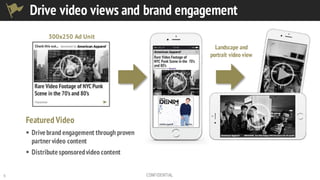 5 CONFIDENTIAL
Featured Video
§ Drivebrand engagement through proven
partnervideo content
§ Distributesponsoredvideo content
Landscape and
portrait video view
300x250 Ad Unit
Drive video views and brand engagement
 