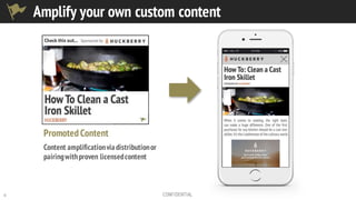 6 CONFIDENTIAL
Promoted Content
Content amplificationviadistributionor
pairingwithproven licensedcontent
Amplify your own custom content
 