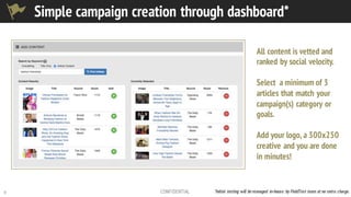 9 CONFIDENTIAL
Simple campaign creation through dashboard*
All content is vetted and
ranked by social velocity.
Select a minimum of 3
articles that match your
campaign(s) category or
goals.
Add your logo, a 300x250
creative and you are done
in minutes!
*Initial testing will be managed in-house by FieldTest team at no extra charge.
 