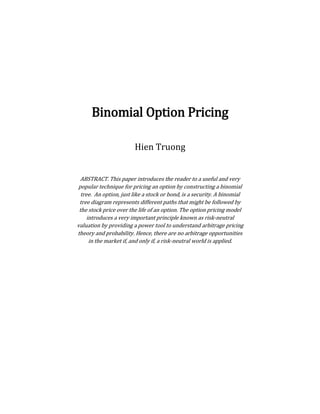 Binomial Option Pricing
Hien Truong
ABSTRACT. This paper introduces the reader to a useful and very
popular technique for pricing an option by constructing a binomial
tree. An option, just like a stock or bond, is a security. A binomial
tree diagram represents different paths that might be followed by
the stock price over the life of an option. The option pricing model
introduces a very important principle known as risk-neutral
valuation by providing a power tool to understand arbitrage pricing
theory and probability. Hence, there are no arbitrage opportunities
in the market if, and only if, a risk-neutral world is applied.
 