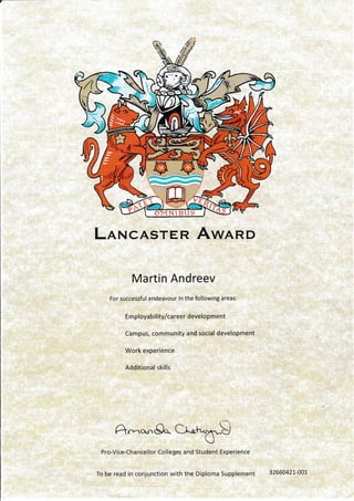 LnrvcAsren Awnnr>
Martin Andreev
For successful endeavour In the following areas:
Em ployab ility/ca reer development
Campus, community and social development
Work experience
Additional skills
A-o.8o Cr-h.x.-.S
U
Pro-Vice-Chancellor Colleges and Student Experience
To be read in conjunction with the Diploma Supplement 32660421--00!
E -^.?<.',-llJ!ll-.ff-- -^7rR (q(1,F-)-=a16it(DprFq
- -vv ):TT?EtEliE-/ re.J"v
 