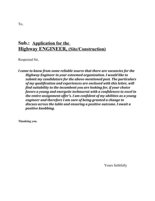 To,
Sub.: Application for the
Highway ENGINEER, (Site/Construction)
Respected Sir,
I came to know from some reliable source that there are vacancies for the
Highway Engineer in your esteemed organization. I would like to
submit my candidature for the above-mentioned post. The particulars
of my qualification and experiences are enclosed with this letter, will
find suitability to the incumbent you are looking for, if your choice
favors a young and energetic technocrat with a confidences to excel in
the entire assignment offer’s. I am confident of my abilities as a young
engineer and therefore I am sure of being granted a change to
discuss across the table and ensuring a positive outcome. I await a
positive knobbing.
Thanking you.
Yours faithfully
 