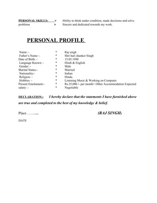 PERSONAL SKILLS:  Ability to think under condition, made decisions and solve
problems  Sincere and dedicated towards my work.
PERSONAL PROFILE
Name: - * Raj singh
Father’s Name: - * Shri hari shanker Singh
Date of Birth: - * 15.05.1990
Language Known: - * Hindi & English
Gender: - * Male
Marital Status:- * Married
Nationality:- * Indian
Religion: - * Hindu
Hobbies: - * Listening Music & Working on Computer
Present Emolument:- * Rs.35,000 /- per month+ Other Accommodation Expected
salary: - * Negotiable
DECLARATION:- I hereby declare that the statements I have furnished above
are true and completed to the best of my knowledge & belief.
Place ……….. (RAJ SINGH)
DATE
 