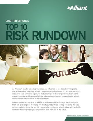 As America’s charter schools grow in size and influence, so too does their risk profile.
And while modern education already comes with an extensive set of risks, charter school
executives face additional exposures that are unique to their organization. In an arena
where innovation and freedom of choice reign supreme, how do today’s charter schools
maintain their independence in the face of risk?
Understanding the risks your school faces and developing a strategic plan to mitigate
them will go a long way in helping you meet your objectives. To help you along the way,
we’ve compiled a list of the top risk concerns facing charter schools, along with workable
solutions that will protect your organization both now and in the future.
CHARTER SCHOOLS
TOP 10
RISK RUNDOWN
READ ON FOR THE TOP RISK CONCERNS >>
 
