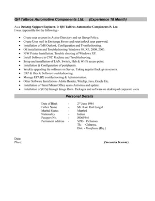 QH Talbros Automotive Components Ltd. (Experience 18 Month)
As a Desktop Support Engineer, in QH Talbros Automotive Components P. Ltd.
I was responsible for the following:-
• Create user account in Active Directory and set Group Policy.
• Create User mail in Exchange Server and reset/unlock user password.
• Installation of MS Outlook, Configuration and Troubleshooting.
• OS installation and Troubleshooting Windows 98, XP, 2000, 2003.
• N/W Printer Installation. Trouble shooting of Windows XP.
• Install Software in CNC Machine and Troubleshooting.
• Setup and installation of LAN. Switch, Hub & Wi-Fi access point.
• Installation & Configuration of peripherals.
• Weekly upgrading the software on Server, Taking regular Backup on servers.
• ERP & Oracle Software troubleshooting.
• Manage EPABX troubleshooting & Administration.
• Other Software Installation- Adobe Reader, WinZip, Java, Oracle Etc.
• Installation of Trend Micro Office scans Antivirus and update.
• Installation of (O.S) through Image Burn. Packages and software on desktop of corporate users
Personal Details
Date of Birth - 2nd
June 1984
Father Name - Mr. Ravi Dutt Jangid
Marital Status - Married
Nationality - Indian
Passport No. - J0065946
Permanent address - VPO- Pichanwa
Th.- Chirawa,
Dist. - Jhunjhunu (Raj.)
Date:
Place: (Surender Kumar)
 