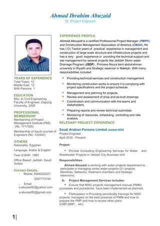 Ahmad Ibrahim Abuzaid
Sr. Project Engineer
1|
YEARS OF EXPERIENCE
Total Years: 12
Middle East: 12
With Parsons: 1
EDUCATION
BSc. In Civil Engineering,
Faculty of Engineer, Zagazig
University, 2005
PROFESSIONAL
MEMBERSHIP
Membership of Project
Management Institute (PMI)
(No. 1717305)
Membership of Saudi counsel of
Engineers (No. 122440)
OTHERS
Nationality: Egyptian
Language: Arabic & English
Year of Birth: 1983
Office Based: Jeddah, Saudi
Arabia
Contact Details:
- Mobile: 0564232227
0597773744
- Emial:
a.abuzaid92@yahoo.com
a.abuzaid92@gmail.com
RELEVANT PROJECT EXPERIENCE
Saudi Arabian Parsons Limited Jeddah-KSA
Project Engineer
April 2016 - Present
Project:
Provide Consulting Engineering Services for Water and
Wastewater Projects in Jeddah City Business Unit
Responsibilities:
Ahmed Abuzaid is working with water projects department to
participate in managing varies water projects (21 projects
Mainlines, Networks, treatment chambers and strategic
reservoirs).
A- Project Management Services includes:
Ensure that NWC projects management manual (PMM)
processes and procedures have been implemented as planned.
Participation in Providing periodically trainings for NWC
projects’ managers on the best practices of PMM and how to
prepare the PMP and how to review other plans
(CMP,QMP,…etc).
EXPERIENCE PROFILE
Ahmad Abuzaid is a certified Professional Project Manager (PMP®)
and Construction Management Association of America (CMAA), He
has (12) Twelve years of practical experience in management and
construction of large scale structure and infrastructure projects and
has a very good experience in providing the technical support and
site management for several projects like Jeddah Storm water
Drainage Program (JSDP) , Princess Noura bent abdulrahman
university in Riyadh and Strategic reservoir in Makkah, With many
responsibilities included:
Providing technical services and construction management
Monitoring construction works to ensure it is complying with
project specifications and the project schedule.
Management and planning for projects.
Review and assessment of shop and as-built drawings.
Coordination and communication with the teams and
stakeholders.
Preparing reports and review technical submittals
Monitoring of resources, scheduling, controlling and rate
analysis.
 