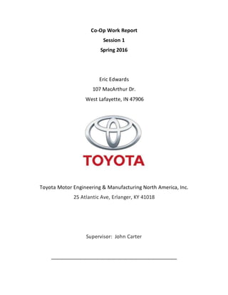 Co-Op Work Report
Session 1
Spring 2016
Eric Edwards
107 MacArthur Dr.
West Lafayette, IN 47906
Toyota Motor Engineering & Manufacturing North America, Inc.
25 Atlantic Ave, Erlanger, KY 41018
Supervisor: John Carter
_____________________________________________
 