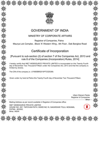 [Pursuant to sub-section (2) of section 7 of the Companies Act, 2013 and
rule 8 of the Companies (Incorporation) Rules, 2014]
Certificate of Incorporation
The CIN of the company is U74900BR2015PTC025390.
I hereby certify that INET WEBSOURCE PRIVATE LIMITED is incorporated on this Twenty Fourth
day of November Two Thousand Fifteen under the Companies Act, 2013 and that the company is
limited by shares.
Mailing Address as per record available in Registrar of Companies office:
INET WEBSOURCE PRIVATE LIMITED
HOUSE NO. 297, TAPOVAN PATH, WARD NO.16, SAKARWAR TOLA, MOKAMA,
PATNA - 803302,
Bihar, INDIA
Bihar
Uttam Sitaram Patole
Registrar of Companies
GOVERNMENT OF INDIA
MINISTRY OF CORPORATE AFFAIRS
Registrar of Companies, Patna
Maurya Lok Complex , Block 'A' Western Wing , 4th Floor , Dak Banglow Road
Given under my hand at Patna this Twenty Fourth day of November Two Thousand Fifteen.
Digitally signed by Ministry of
Corporate Affairs - Govt of
India
Date: 2015.11.24 18:49:25
GMT+05:30
Signature Not Verified
 