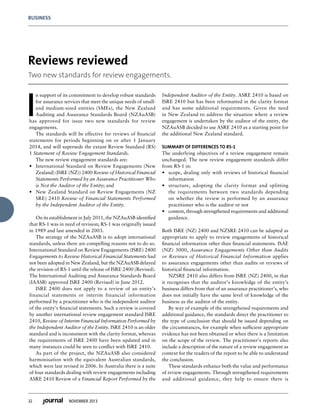 32 NOVEMBER 2013
BUSINESS
I
n support of its commitment to develop robust standards
for assurance services that meet the unique needs of small-
and medium-sized entities (SMEs), the New Zealand
Auditing and Assurance Standards Board (NZAuASB)
has approved for issue two new standards for review
engagements.
The standards will be effective for reviews of financial
statements for periods beginning on or after 1 January
2014, and will supersede the extant Review Standard (RS)
1 Statement of Review Engagement Standards.
The new review engagement standards are:
•	 International Standard on Review Engagements (New
Zealand) (ISRE (NZ)) 2400 Review of Historical Financial
Statements Performed by an Assurance Practitioner Who
is Not the Auditor of the Entity; and
•	 New Zealand Standard on Review Engagements (NZ
SRE) 2410 Review of Financial Statements Performed
by the Independent Auditor of the Entity.
On its establishment in July 2011, the NZAuASB identified
that RS-1 was in need of revision; RS-1 was originally issued
in 1989 and last amended in 2003.
The strategy of the NZAuASB is to adopt international
standards, unless there are compelling reasons not to do so.
International Standard on Review Engagements (ISRE) 2400
Engagements to Review Historical Financial Statements had
not been adopted in New Zealand, but the NZAuASB delayed
the revision of RS-1 until the release of ISRE 2400 (Revised).
The International Auditing and Assurance Standards Board
(IAASB) approved ISRE 2400 (Revised) in June 2012.
ISRE 2400 does not apply to a review of an entity’s
financial statements or interim financial information
performed by a practitioner who is the independent auditor
of the entity’s financial statements. Such a review is covered
by another international review engagement standard ISRE
2410, Review of Interim Financial Information Performed by
the Independent Auditor of the Entity. ISRE 2410 is an older
standard and is inconsistent with the clarity format, whereas
the requirements of ISRE 2400 have been updated and in
many instances could be seen to conflict with ISRE 2410.
As part of the project, the NZAuASB also considered
harmonisation with the equivalent Australian standards,
which were last revised in 2006. In Australia there is a suite
of four standards dealing with review engagements including
ASRE 2410 Review of a Financial Report Performed by the
Independent Auditor of the Entity. ASRE 2410 is based on
ISRE 2410 but has been reformatted in the clarity format
and has some additional requirements. Given the need
in New Zealand to address the situation where a review
engagement is undertaken by the auditor of the entity, the
NZAuASB decided to use ASRE 2410 as a starting point for
the additional New Zealand standard.
SUMMARY OF DIFFERENCES TO RS-1
The underlying objectives of a review engagement remain
unchanged. The new review engagement standards differ
from RS-1 in:
•	 scope, dealing only with reviews of historical financial
information
•	 structure, adopting the clarity format and splitting
the requirements between two standards depending
on whether the review is performed by an assurance
practitioner who is the auditor or not
•	 content, through strengthened requirements and additional
guidance.
Both ISRE (NZ) 2400 and NZSRE 2410 can be adapted as
appropriate to apply to review engagements of historical
financial information other than financial statements. ISAE
(NZ) 3000, Assurance Engagements Other than Audits
or Reviews of Historical Financial Information applies
to assurance engagements other than audits or reviews of
historical financial information.
NZSRE 2410 also differs from ISRE (NZ) 2400, in that
it recognises that the auditor’s knowledge of the entity’s
business differs from that of an assurance practitioner’s, who
does not initially have the same level of knowledge of the
business as the auditor of the entity.
By way of example of the strengthened requirements and
additional guidance, the standards direct the practitioner to
the type of conclusion that should be issued depending on
the circumstances, for example when sufficient appropriate
evidence has not been obtained or when there is a limitation
on the scope of the review. The practitioner’s reports also
include a description of the nature of a review engagement as
context for the readers of the report to be able to understand
the conclusion.
These standards enhance both the value and performance
of review engagements. Through strengthened requirements
and additional guidance, they help to ensure there is
Reviews reviewed
Two new standards for review engagements.
 