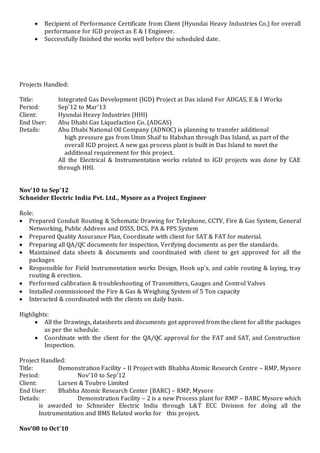  Recipient of Performance Certificate from Client (Hyundai Heavy Industries Co.) for overall
performance for IGD project as E & I Engineer.
 Successfully finished the works well before the scheduled date.
Projects Handled:
Title: Integrated Gas Development (IGD) Project at Das island For ADGAS, E & I Works
Period: Sep’12 to Mar’13
Client: Hyundai Heavy Industries (HHI)
End User: Abu Dhabi Gas Liquefaction Co. (ADGAS)
Details: Abu Dhabi National Oil Company (ADNOC) is planning to transfer additional
high pressure gas from Umm Shaif to Habshan through Das Island, as part of the
overall IGD project. A new gas process plant is built in Das Island to meet the
additional requirement for this project.
All the Electrical & Instrumentation works related to IGD projects was done by CAE
through HHI.
Nov’10 to Sep’12
Schneider Electric India Pvt. Ltd., Mysore as a Project Engineer
Role:
 Prepared Conduit Routing & Schematic Drawing for Telephone, CCTV, Fire & Gas System, General
Networking, Public Address and DSSS, DCS, PA & PPS System
 Prepared Quality Assurance Plan, Coordinate with client for SAT & FAT for material.
 Preparing all QA/QC documents for inspection, Verifying documents as per the standards.
 Maintained data sheets & documents and coordinated with client to get approved for all the
packages
 Responsible for Field Instrumentation works Design, Hook up’s, and cable routing & laying, tray
routing & erection.
 Performed calibration & troubleshooting of Transmitters, Gauges and Control Valves
 Installed commissioned the Fire & Gas & Weighing System of 5 Ton capacity
 Interacted & coordinated with the clients on daily basis.
Highlights:
 All the Drawings, datasheets and documents got approved from the client for all the packages
as per the schedule.
 Coordinate with the client for the QA/QC approval for the FAT and SAT, and Construction
Inspection.
Project Handled:
Title: Demonstration Facility – II Project with Bhabha Atomic Research Centre – RMP, Mysore
Period: Nov’10 to Sep’12
Client: Larsen & Toubro Limited
End User: Bhabha Atomic Research Center (BARC) – RMP, Mysore
Details: Demonstration Facility – 2 is a new Process plant for RMP – BARC Mysore which
is awarded to Schneider Electric India through L&T ECC Division for doing all the
Instrumentation and BMS Related works for this project.
Nov’08 to Oct’10
 