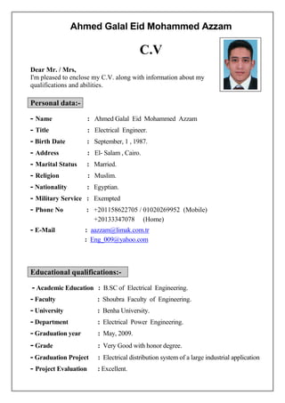 Ahmed Galal Eid Mohammed Azzam
C.V
Dear Mr. / Mrs,
I'm pleased to enclose my C.V. along with information about my
qualifications and abilities.
Personal data:-
- Name : Ahmed Galal Eid Mohammed Azzam
- Title : Electrical Engineer.
- Birth Date : September, 1 , 1987.
- Address : El- Salam , Cairo.
- Marital Status : Married.
- Religion : Muslim.
- Nationality : Egyptian.
- Military Service : Exempted
- Phone No : +201158622705 / 01020269952 (Mobile)
+20133347078 (Home)
- E-Mail : aazzam@limak.com.tr
: Eng_009@yahoo.com
Educational qualifications:-
Academic Education : B.SC of Electrical Engineering.-
- Faculty : Shoubra Faculty of Engineering.
- University : Benha University.
- Department : Electrical Power Engineering.
- Graduation year : May, 2009.
- Grade : Very Good with honor degree.
- Graduation Project : Electrical distribution system of a large industrial application
- Project Evaluation : Excellent.
 