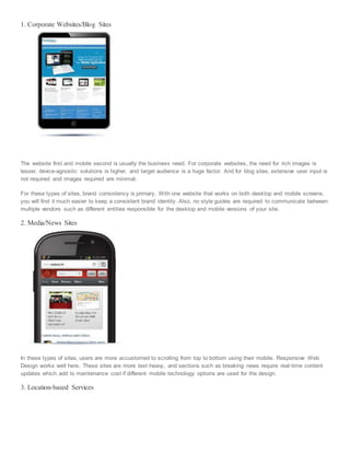 1. Corporate Websites/Blog Sites
The website first and mobile second is usually the business need. For corporate websites, the need for rich images is
lesser, device-agnostic solutions is higher, and target audience is a huge factor. And for blog sites, extensive user input is
not required and images required are minimal.
For these types of sites, brand consistency is primary. With one website that works on both desktop and mobile screens,
you will find it much easier to keep a consistent brand identity. Also, no style guides are required to communicate between
multiple vendors such as different entities responsible for the desktop and mobile versions of your site.
2. Media/News Sites
In these types of sites, users are more accustomed to scrolling from top to bottom using their mobile. Responsive Web
Design works well here. These sites are more text-heavy, and sections such as breaking news require real-time content
updates which add to maintenance cost if different mobile technology options are used for the design.
3. Location-based Services
 