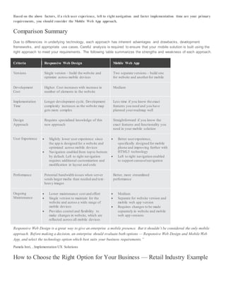 Based on the above factors, if a rich user experience, left to right navigation and faster implementation time are your primary
requirements, you should consider the Mobile Web App approach.
Comparison Summary
Due to differences in underlying technology, each approach has inherent advantages and drawbacks, development
frameworks, and appropriate use cases. Careful analysis is required to ensure that your mobile solution is built using the
right approach to meet your requirements. The following table summarizes the strengths and weakness of each approach.
Criteria Responsive Web Design Mobile Web App
Versions Single version – build the website and
optimize across mobile devices
Two separate versions – build one
for website and anotherfor mobile
Development
Cost
Higher. Cost increases with increase in
number of elements in the website
Medium
Implementation
Time
Longer development cycle. Development
complexity increases as the website map
gets more complex
Less time if you know the exact
features you need and you have
planned yourroadmap well
Design
Approach
Requires specialized knowledge of this
new approach
Straightforward if you know the
exact features and functionality you
need in your mobile solution
User Experience  Slightly lower user experience since
the app is designed for a website and
optimized across mobile devices
 Navigation enabled from top to bottom
by default. Left to right navigation
requires additional customization and
modification in layout and code
 Better userexperience,
specifically designed for mobile
phone and improving further with
HTML5 technology
 Left to right navigation enabled
to support carouselnavigation
Performance Potential bandwidth issues when server
sends larger media than needed and text-
heavy images
Better, more streamlined
performance
Ongoing
Maintenance
 Lower maintenance cost and effort
 Single version to maintain for the
website and across a wide range of
mobile devices
 Provides control and flexibility to
make changes in website, which are
reflected across all mobile devices
 Medium
 Separate for website version and
mobile web app version
 Requires changes to be made
separately in website and mobile
web app versions
Responsive Web Design is a great way to give an enterprise a mobile presence. But it shouldn’t be considered the only mobile
approach. Before making a decision, an enterprise should evaluate both options — Responsive Web Design and Mobile Web
App, and select the technology option which best suits your business requirements.”
Pamela Ireri, , Implementation UX Solutions
How to Choose the Right Option for Your Business — Retail Industry Example
 