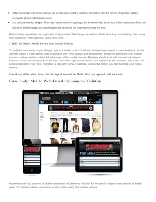  Retail consumers with mobile devices are usually accustomed to scrolling from left to right for viewing the product catalog
(especially phones with touch screens)
 In a desktop website, multiple filters may be present on a single page, but in mobile web, due to lack of real estate,these filters are
placed on different pages,accessed sequentially and hence the same structure may not work
Both of these capabilities are supported in Responsive Web Design as well as Mobile Web App, but enabling them using
the Responsive Web approach takes more work.
2. Build and Deploy Mobile Service in an Iterative Fashion
To really be responsive in your design, you as a retailer should build web services/apps based on user feedback, as this
will help create a more optimal user experience over time. Design and development should be combined in an iterative
manner to allow retailers to take full advantage of the mobile channel. Retailers should start with minimal but relevant
features in their service/application for their consumers, get their feedback, and respond to that feedback and evolve the
service/application over time. Therefore a long-term service roadmap is essential before you start building your mobile
service.
Considering all the above factors, for this type of scenario the Mobile Web App approach will work best.
Case Study: Mobile Web-Based mCommerce Solution
Implementation UX launched a Mobile web-based mCommerce solution for the world's largest online retailer of street-
wear. The solution allows consumers to shop online using their mobile devices.
 