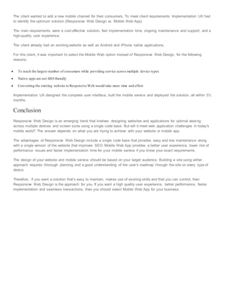 The client wanted to add a new mobile channel for their consumers. To meet client requirements Implementation UX had
to identify the optimum solution (Responsive Web Design vs. Mobile Web App).
The main requirements were a cost effective solution, fast implementation time, ongoing maintenance and support, and a
high-quality user experience.
The client already had an existing website as well as Android and iPhone native applications.
For this client, it was important to select the Mobile Web option instead of Responsive Web Design, for the following
reasons:
 To reach the largest number of consumers while providing service across multiple device types
 Native apps are not SEO-friendly
 Converting the existing website to Responsive Web would take more time and effort
Implementation UX designed the complete user interface, built the mobile service and deployed the solution, all within 3½
months.
Conclusion
Responsive Web Design is an emerging trend that involves designing websites and applications for optimal viewing
across multiple devices and screen sizes using a single code base. But will it meet web application challenges in today's
mobile world? The answer depends on what you are trying to achieve with your website or mobile app.
The advantages of Responsive Web Design include a single code base that provides easy and low maintenance along
with a single version of the website that improves SEO. Mobile Web App provides a better user experience, lower risk of
performance issues and faster implementation time for your mobile service if you know your exact requirements.
The design of your website and mobile service should be based on your target audience. Building a site using either
approach requires thorough planning and a good understanding of the user’s roadmap through the site on every type of
device.
Therefore, if you want a solution that’s easy to maintain, makes use of existing skills and that you can control, then
Responsive Web Design is the approach for you. If you want a high quality user experience, better performance, faster
implementation and seamless transactions, then you should select Mobile Web App for your business.
 