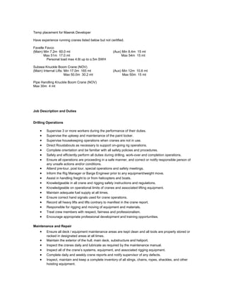 Temp placement for Maersk Developer
Have experience running cranes listed below but not certified.
Favelle Favco
(Main) Min 7.2m 60.0 mt (Aux) Min 8.4m 15 mt
Max 51m 17.0 mt Max 54m 15 mt
Personal load max 4.6t up to o.5m SWH
Subsea Knuckle Boom Crane (NOV)
(Main) Internal Lifts: Min 17.0m 165 mt (Aux) Min 12m 10.6 mt
Max 50.0m 30.2 mt Max 50m 15 mt
Pipe Handling Knuckle Boom Crane (NOV)
Max 30m 4 mt
Job Description and Duties
Drilling Operations
• Supervise 3 or more workers during the performance of their duties.
• Supervise the upkeep and maintenance of the paint locker.
• Supervise housekeeping operations when cranes are not in use.
• Direct Roustabouts as necessary to support on-going rig operations.
• Complete orientation and be familiar with all safety policies and procedures.
• Safely and efficiently perform all duties during drilling, work-over and completion operations.
• Ensure all operations are proceeding in a safe manner, and correct or notify responsible person of
any unsafe actions and/or conditions.
• Attend pre-tour, post tour, special operations and safety meetings.
• Inform the Rig Manager or Barge Engineer prior to any equipment/weight move.
• Assist in handling freight to or from helicopters and boats.
• Knowledgeable in all crane and rigging safety instructions and regulations.
• Knowledgeable on operational limits of cranes and associated lifting equipment.
• Maintain adequate fuel supply at all times.
• Ensure correct hand signals used for crane operations.
• Record all heavy lifts and lifts contrary to manifest in the crane report.
• Responsible for rigging and moving of equipment and materials.
• Treat crew members with respect, fairness and professionalism.
• Encourage appropriate professional development and training opportunities.
Maintenance and Repair
• Ensure all deck / equipment maintenance areas are kept clean and all tools are properly stored or
racked in designated areas at all times.
• Maintain the exterior of the hull, main deck, substructure and heliport.
• Inspect the cranes daily and lubricate as required by the maintenance manual.
• Inspect all of the crane’s systems, equipment, and associated rigging equipment.
• Complete daily and weekly crane reports and notify supervisor of any defects.
• Inspect, maintain and keep a complete inventory of all slings, chains, ropes, shackles, and other
hoisting equipment.
 