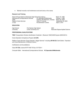 • Maintain records on all maintenance and work done on the cranes
Research and Training
State Of Texas Diploma (Notarized) High School Equivalency March 16, 1990
International Correspondence Schools PC Specialist W/Multimedia October 1,1996
CWR Anatomy, Bio Mechanic, Disease March 28, 2003
Platform Crane Services Class “A” License September 25, 2003
C-Cap Knuckle Boom Cranes Sept 2, 2010
EDUCATION
High School Port Neches High School GED
University Lamar University (LIT) Associate Degree Applied Science
PROFESSIONAL QUALIFICATIONS
TWIC Transportation Workers Identification Credential (Received 13NOV2009 Expires 02NOV2014)
Crane Operators Competency Program (C-CAP)
Platform Crane Services "Crane Operator / Rigger Seminar", Including API RD 2D, Sixth Edition, "Operation
and Crane Maintenance of Offshore Cranes".
Certifications and Accreditations
Class BM CDL License #10711462 TX Exp 12/17/2011
Computer Skills : International Correspondence Schools PC Specialist W/Multimedia
 