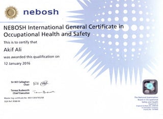 ,nebosh
NEBOSH International frer-rer-aI Certificate ~itn
Occupational Health a~Safety
This isto certify that
Akif Ali
was awarded this qualification on
12 January 2016
Sir Bill Callaghan
Chair ~l( @-
Teresa Budworth
Chief Executive
----l~'~'-'~
Master log certificate No: 003112031765258
SQA Ref: R368 04
The National Examination
Board in Occupational
Safety and Health
Registered in
England & Wales No. 2698100
A Charitable Company
Charity No. 1010444
 