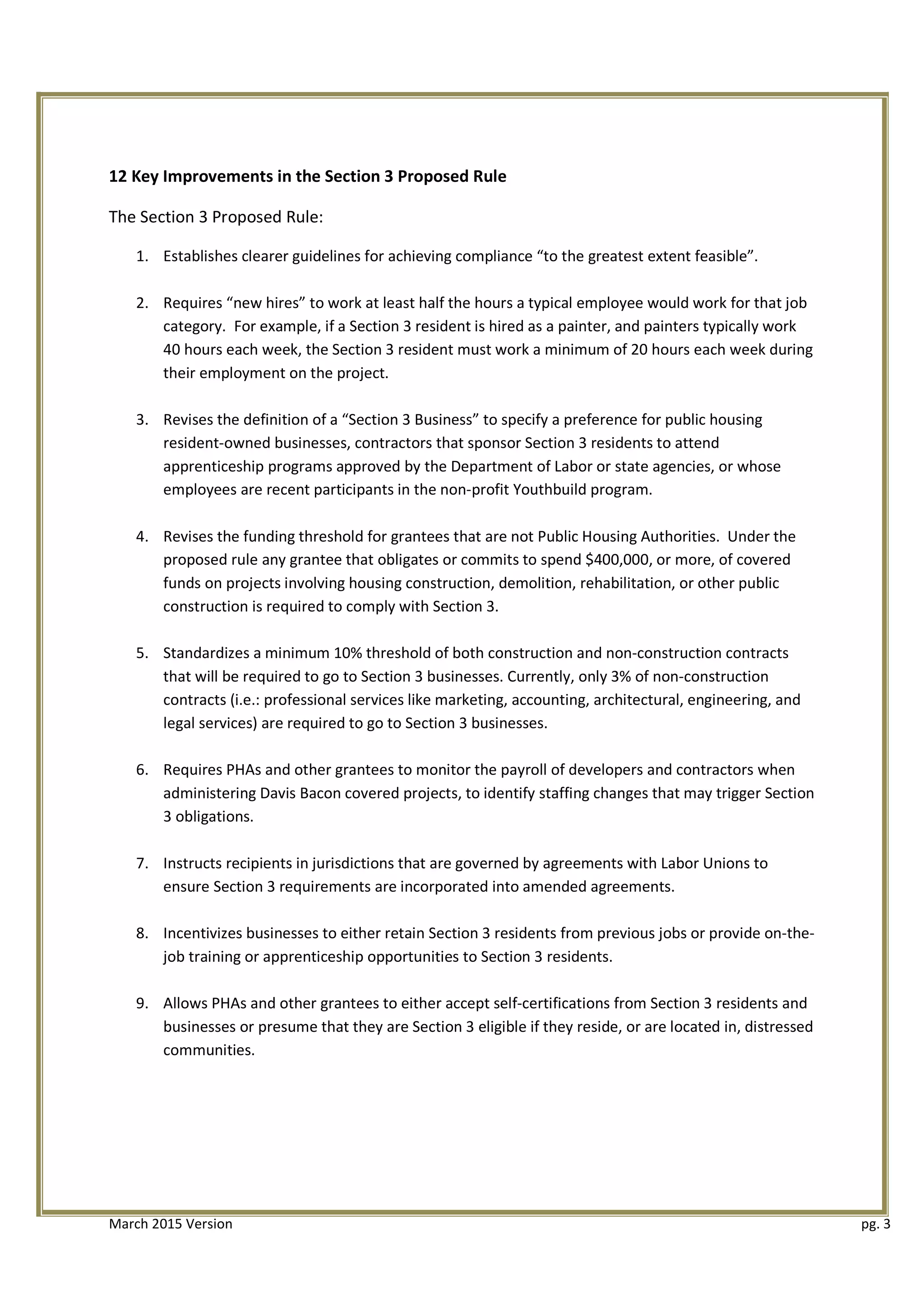 12 Key Improvements in the Section 3 Proposed Rule
The Section 3 Proposed Rule:
1.	 Establishes clearer guidelines for achieving compliance “to the greatest extent feasible”.
2.	 Requires “new hires” to work at least half the hours a typical employee would work for that job
category. For example, if a Section 3 resident is hired as a painter, and painters typically work
40 hours each week, the Section 3 resident must work a minimum of 20 hours each week during
their employment on the project.
3.	 Revises the definition of a “Section 3 Business” to specify a preference for public housing
resident-owned businesses, contractors that sponsor Section 3 residents to attend
apprenticeship programs approved by the Department of Labor or state agencies, or whose
employees are recent participants in the non-profit Youthbuild program.
4.	 Revises the funding threshold for grantees that are not Public Housing Authorities. Under the
proposed rule any grantee that obligates or commits to spend $400,000, or more, of covered
funds on projects involving housing construction, demolition, rehabilitation, or other public
construction is required to comply with Section 3.
5.	 Standardizes a minimum 10% threshold of both construction and non-construction contracts
that will be required to go to Section 3 businesses. Currently, only 3% of non-construction
contracts (i.e.: professional services like marketing, accounting, architectural, engineering, and
legal services) are required to go to Section 3 businesses.
6.	 Requires PHAs and other grantees to monitor the payroll of developers and contractors when
administering Davis Bacon covered projects, to identify staffing changes that may trigger Section
3 obligations.
7.	 Instructs recipients in jurisdictions that are governed by agreements with Labor Unions to
ensure Section 3 requirements are incorporated into amended agreements.
8.	 Incentivizes businesses to either retain Section 3 residents from previous jobs or provide on-the­
job training or apprenticeship opportunities to Section 3 residents.
9.	 Allows PHAs and other grantees to either accept self-certifications from Section 3 residents and
businesses or presume that they are Section 3 eligible if they reside, or are located in, distressed
communities.
March 2015 Version	 pg. 3
 